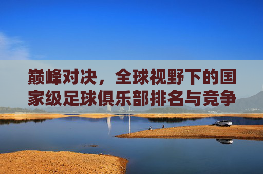 巅峰对决,全球视野下的国家级足球俱乐部排名与竞争格局