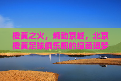 橙黄之火,燃动京城,北京橙黄足球俱乐部的绿茵追梦路