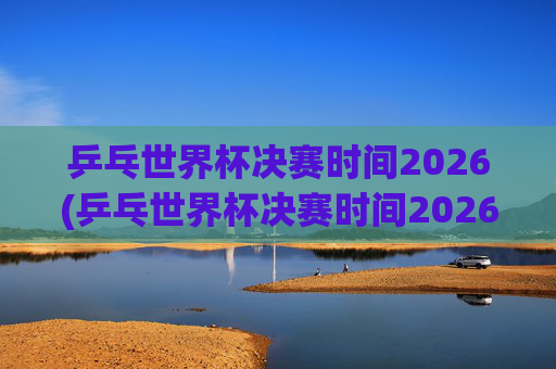 乒乓世界杯决赛时间2026(乒乓世界杯决赛时间2026年)