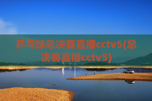 乒乓球总决赛直播cctv5(总决赛直播cctv5)