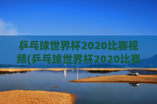 乒乓球世界杯2020比赛视频(乒乓球世界杯2020比赛视频回放)