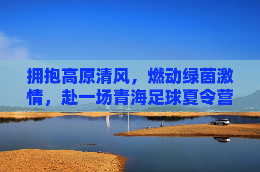 拥抱高原清风,燃动绿茵激情,赴一场青海足球夏令营的逐梦之旅