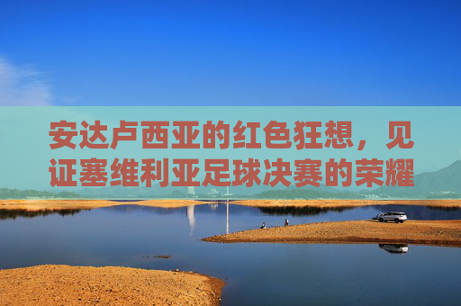 安达卢西亚的红色狂想,见证塞维利亚足球决赛的荣耀时刻