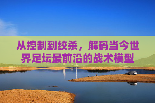 从控制到绞杀,解码当今世界足坛最前沿的战术模型