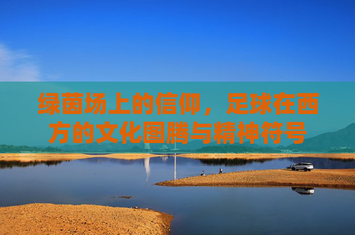 绿茵场上的信仰,足球在西方的文化图腾与精神符号