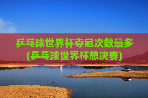 乒乓球世界杯夺冠次数最多(乒乓球世界杯总决赛)
