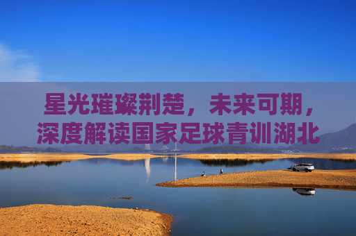 星光璀璨荆楚,未来可期,深度解读国家足球青训湖北名单