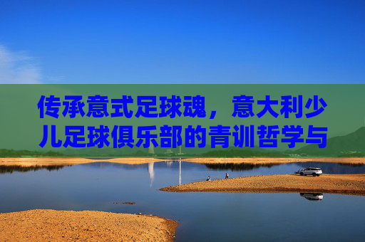 传承意式足球魂,意大利少儿足球俱乐部的青训哲学与成长之路