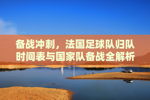 备战冲刺，法国足球队归队时间表与国家队备战全解析