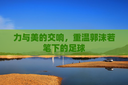力与美的交响,重温郭沫若笔下的足球