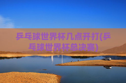 乒乓球世界杯几点开打(乒乓球世界杯总决赛)