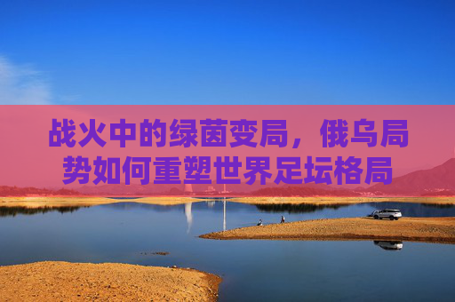战火中的绿茵变局，俄乌局势如何重塑世界足坛格局