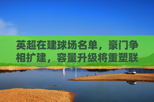 英超在建球场名单,豪门争相扩建,容量升级将重塑联赛格局