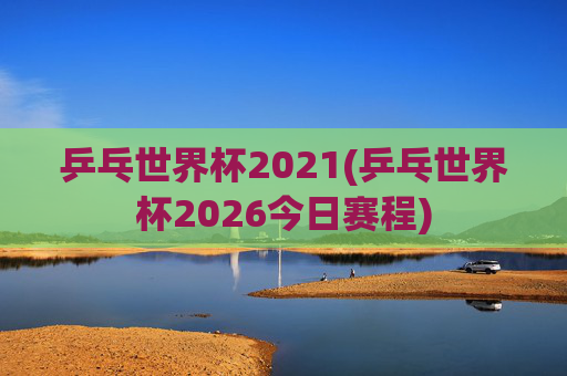 乒乓世界杯2021(乒乓世界杯2026今日赛程)