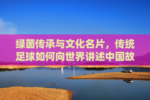 绿茵传承与文化名片,传统足球如何向世界讲述中国故事