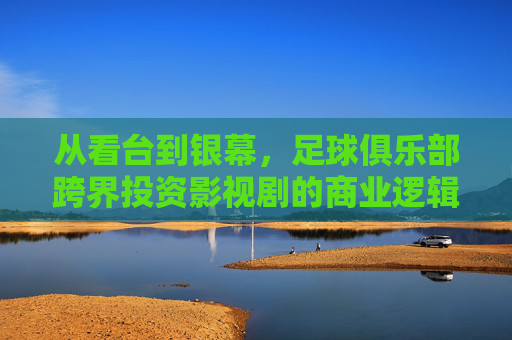 从看台到银幕，足球俱乐部跨界投资影视剧的商业逻辑与愿景