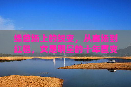绿茵场上的蜕变，从赛场到红毯，女足明星的十年巨变