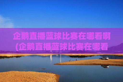 企鹅直播蓝球比赛在哪看啊(企鹅直播蓝球比赛在哪看啊视频)