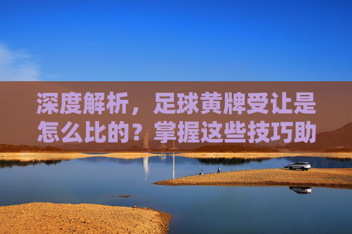 深度解析，足球黄牌受让是怎么比的？掌握这些技巧助你赢面更大