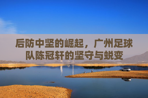 后防中坚的崛起,广州足球队陈冠轩的坚守与蜕变