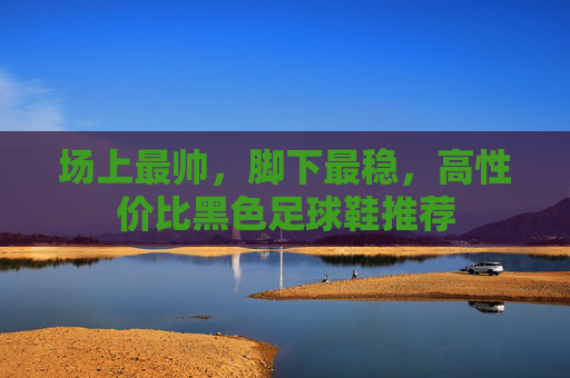 场上最帅,脚下最稳,高性价比黑色足球鞋推荐