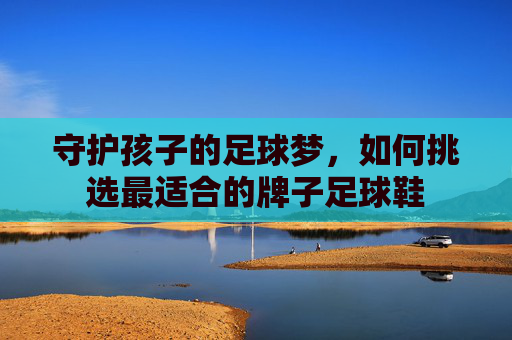 守护孩子的足球梦,如何挑选最适合的牌子足球鞋