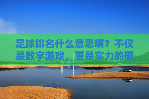 足球排名什么意思啊?不仅是数字游戏,更是实力的硬通货