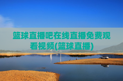 篮球直播吧在线直播免费观看视频(篮球直播)