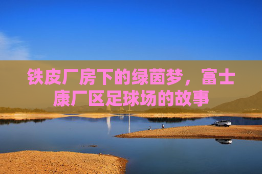 铁皮厂房下的绿茵梦,富士康厂区足球场的故事
