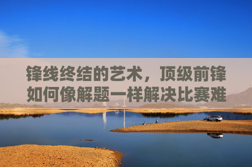 锋线终结的艺术,顶级前锋如何像解题一样解决比赛难题