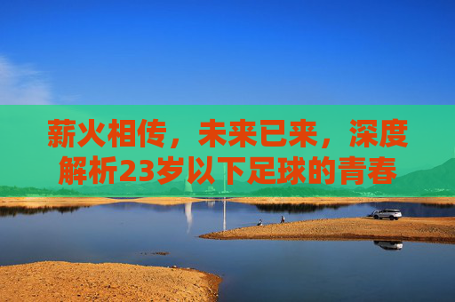 薪火相传,未来已来,深度解析23岁以下足球的青春力量
