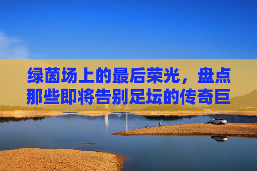 绿茵场上的最后荣光，盘点那些即将告别足坛的传奇巨星