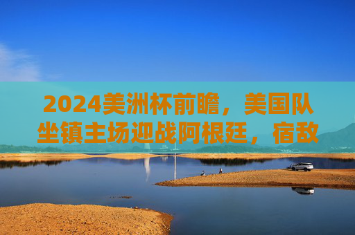 2024美洲杯前瞻,美国队坐镇主场迎战阿根廷,宿敌碰撞点燃北美大陆