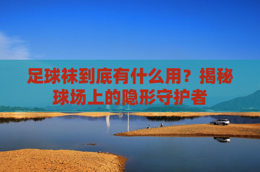 足球袜到底有什么用?揭秘球场上的隐形守护者