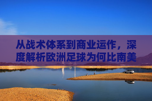 从战术体系到商业运作,深度解析欧洲足球为何比南美更胜一筹