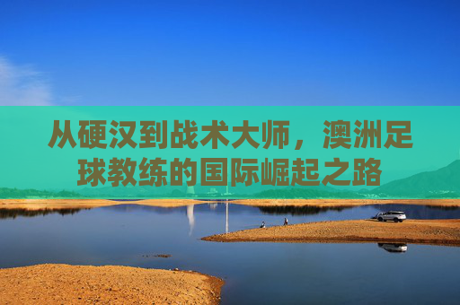 从硬汉到战术大师,澳洲足球教练的国际崛起之路