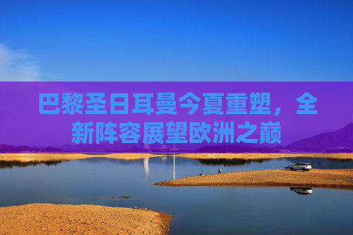 巴黎圣日耳曼今夏重塑，全新阵容展望欧洲之巅