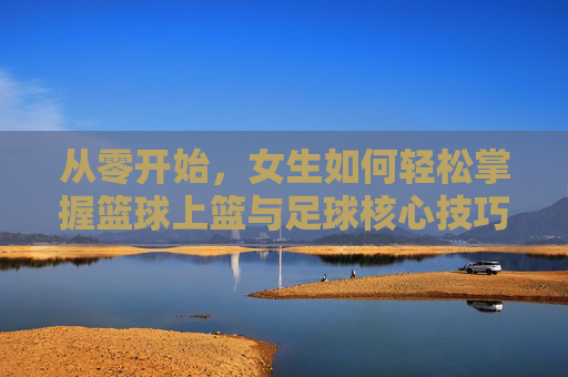 从零开始,女生如何轻松掌握篮球上篮与足球核心技巧