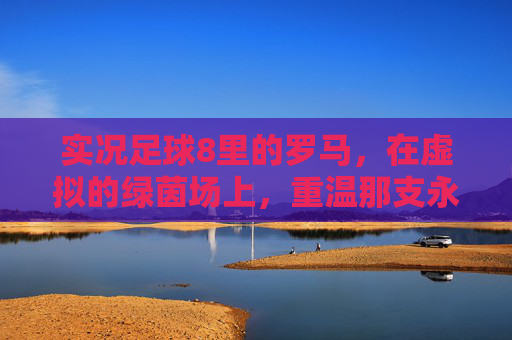 实况足球8里的罗马,在虚拟的绿茵场上,重温那支永恒之城的黄金时代