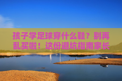 孩子学足球穿什么鞋?别再乱买啦!这份避坑指南家长必看