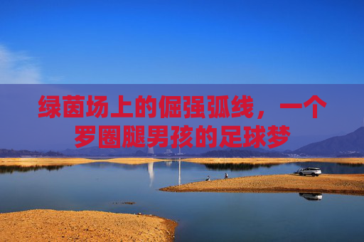绿茵场上的倔强弧线,一个罗圈腿男孩的足球梦