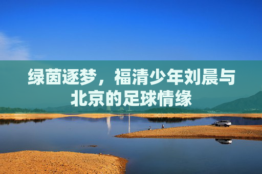绿茵逐梦,福清少年刘晨与北京的足球情缘