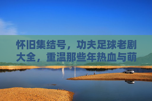 怀旧集结号，功夫足球老剧大全，重温那些年热血与萌趣的经典瞬间
