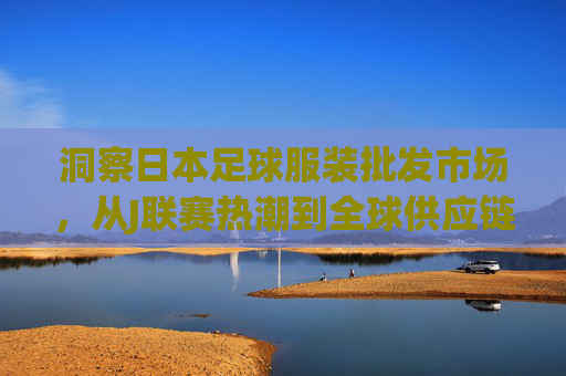 洞察日本足球服装批发市场,从J联赛热潮到全球供应链的黄金枢纽