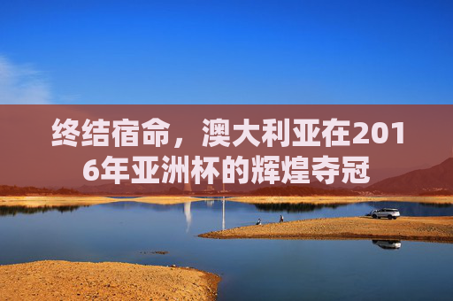 终结宿命,澳大利亚在2016年亚洲杯的辉煌夺冠