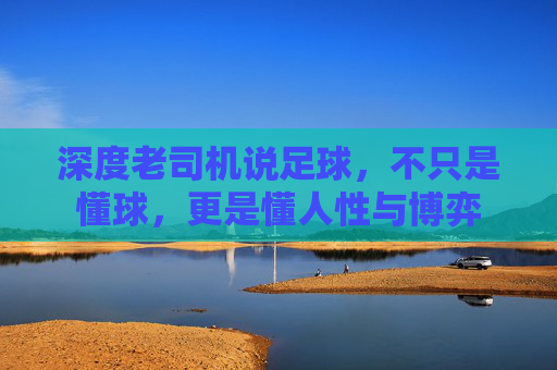 深度老司机说足球,不只是懂球,更是懂人性与博弈