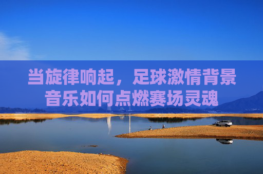 当旋律响起,足球激情背景音乐如何点燃赛场灵魂