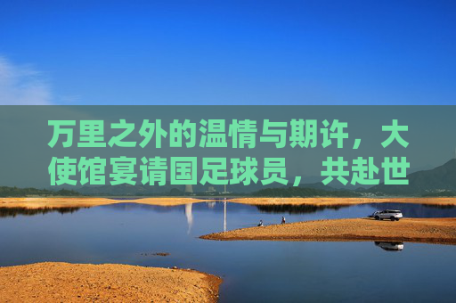 万里之外的温情与期许，大使馆宴请国足球员，共赴世界杯征程