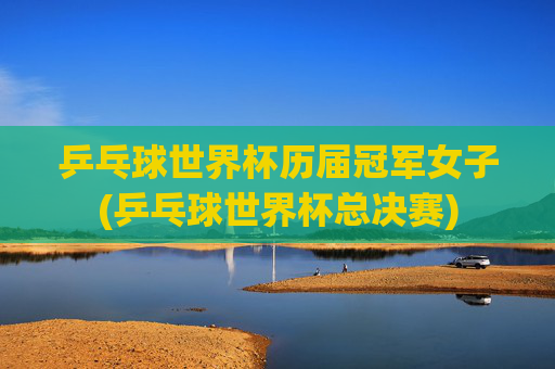 乒乓球世界杯历届冠军女子(乒乓球世界杯总决赛)
