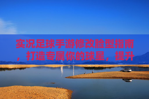实况足球手游修改脸型指南,打造专属你的球星,提升游戏代入感